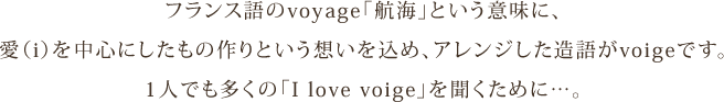 フランス語のvoyage「航海」という意味に、愛（i）を中心にしたもの作りという想いを込め、アレンジした造語がvoige（ヴォイッジ）です。1人でも多くの「I love voige」を聞くために…。