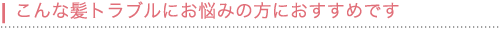 こんな髪トラブルにお悩みの方におすすめです。