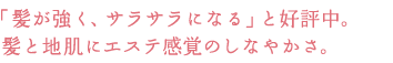「髪が強く、サラサラになる」と好評中。
髪と地肌にエステ感覚のしなやかさ。