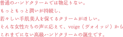 普通のハンドクリームでは物足りない。 もっともっと潤いが持続し、 若々しい手肌美人を保てるクリームがほしい。 そんな女性たちの声に応えて、voige（ヴォイッジ）から これまでにない高級ハンドクリームの誕生です。 