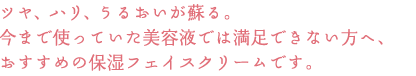 ツヤ、ハリ、うるおいが蘇る。
今まで使っていた美容液では満足できない方へ、
おすすめの保湿フェイスクリームです。