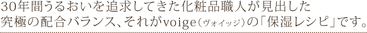 30年間うるおいを追求してきた化粧品職人が見出した究極の配合バランス、それがvoige（ヴォイッジ）の「保湿レシピ」です。