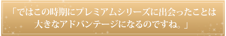 「ではこの時期にプレミアムシリーズに出会ったことは大きなアドバンテージになるのですね。」