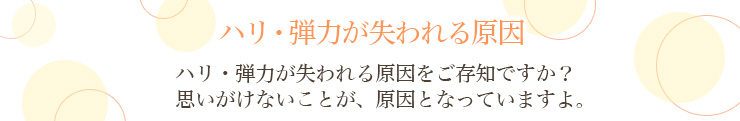 ハリ・弾力が失われる原因|ハリ・弾力が失われる原因をご存知ですか？思いがけないことが、原因となっていますよ。