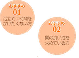 おすすめ01 泡立てに時間をかけたくない方 おすすめ02 質の良い泡を求めている方