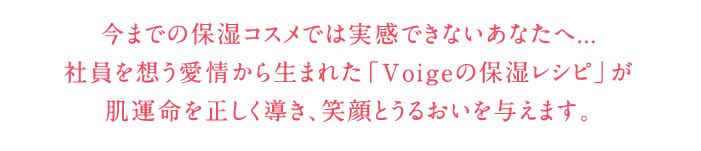 今までの保湿コスメでは実感できないあなたへ...　社員を想う愛情から生まれた「Voigeの保湿レシピ」が肌運命を正しく導き、笑顔とうるおいを与えます。