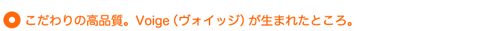 こだわりの高品質。Voige（ヴォイッジ）が生まれたところ。