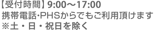 【受付時間】9:00～21:00（年中無休） 携帯電話・PHSからでもご利用頂けます ※休業日と平日17:00以降は受注専用