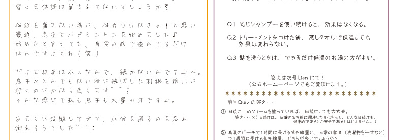 髪に関する「ウソ？ホント？」クイズです(＾▽＾)Ｑ１ 同じシャンプーを使い続けると、効果はなくなる。Ｑ２ トリートメントをつけた後、蒸しタオルで保温しても効果は変わらない。 Ｑ３ 髪を洗うときは、できるだけ低温のお湯の方がよい。答えは次号Lienにて！（公式ホームーページでもご覧頂けます。）