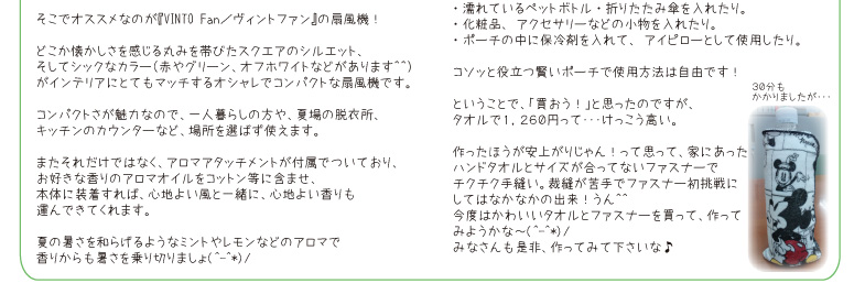 今月のオススメ。私、山口のおすすめは！『VINTO Fan／ヴィントファン』の扇風機！節電の大切さを感じている今、需要が伸びている扇風機♪今年の夏は扇風機を買い足そうといている方も多いかと思います。そこでオススメなのが『VINTO Fan／ヴィントファン』の扇風機！どこか懐かしさを感じる丸みを帯びたスクエアのシルエット、そしてシックなカラー（赤やグリーン、オフホワイトなどがあります＾＾）がインテリアにとてもマッチするオシャレなでコンパクトな扇風機です。　次は、糸賀のおすすめです！『タオルポーチ☆』見た目はオシャレなミニタオル。でも実はジッパーが付いた「ポーチ」なんです♪もちろんハンカチとしても使えるし、・濡れているペットボトル・折りたたみ傘を入れたり。・化粧品、アクセサリーなどの小物を入れたり。・ポーチの中に保冷剤を入れて、アイピローとして使用したり。コソッと役立つ賢いポーチで使用方法は自由です！